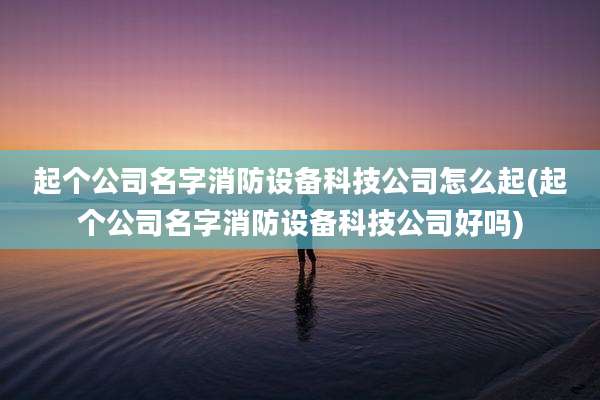 起个公司名字消防设备科技公司怎么起(起个公司名字消防设备科技公司好吗)
