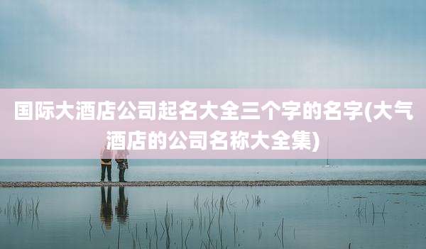 国际大酒店公司起名大全三个字的名字(大气酒店的公司名称大全集)