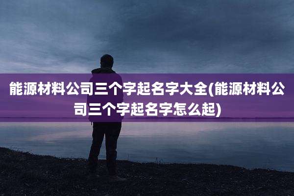 能源材料公司三个字起名字大全(能源材料公司三个字起名字怎么起)