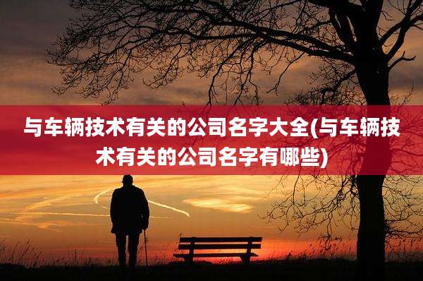 与车辆技术有关的公司名字大全(与车辆技术有关的公司名字有哪些)