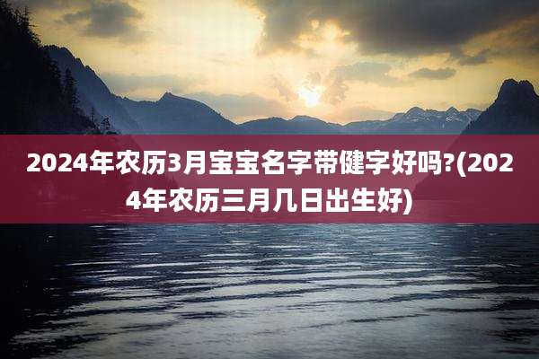 2024年农历3月宝宝名字带健字好吗?(2024年农历三月几日出生好)