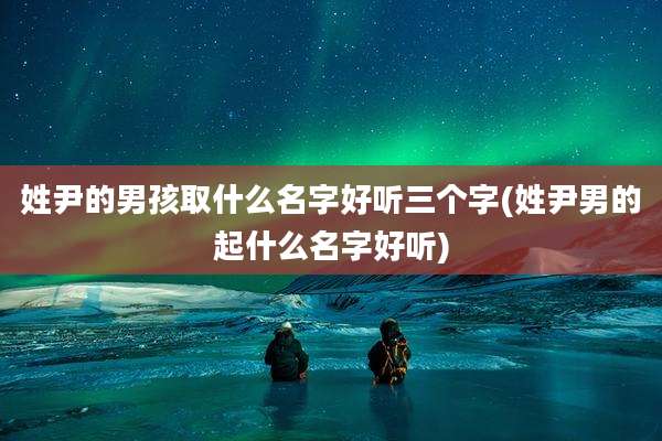 姓尹的男孩取什么名字好听三个字(姓尹男的起什么名字好听)