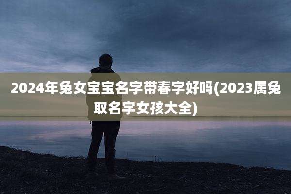 2024年兔女宝宝名字带春字好吗(2023属兔取名字女孩大全)