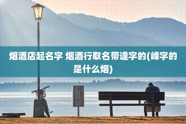 烟酒店起名字 烟酒行取名带逢字的(峰字的是什么烟)
