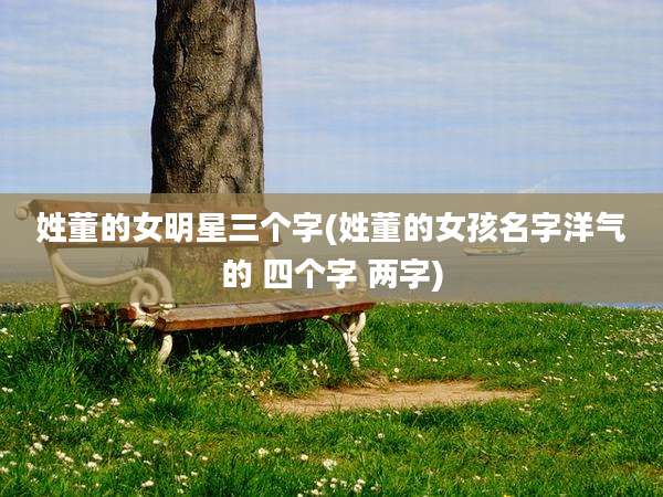姓董的女明星三个字(姓董的女孩名字洋气的 四个字 两字)