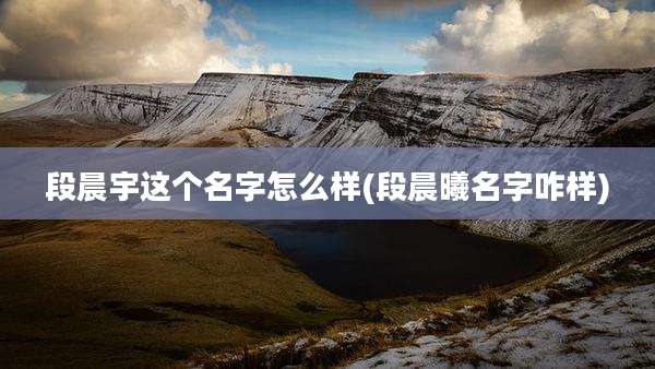 段晨宇这个名字怎么样(段晨曦名字咋样)