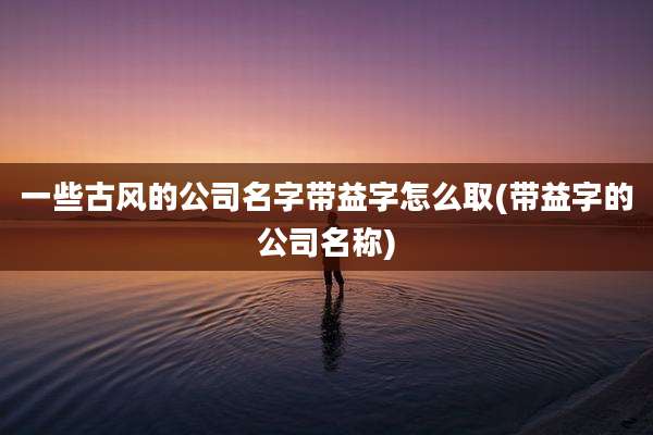 一些古风的公司名字带益字怎么取(带益字的公司名称)