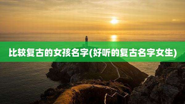 比较复古的女孩名字(好听的复古名字女生)