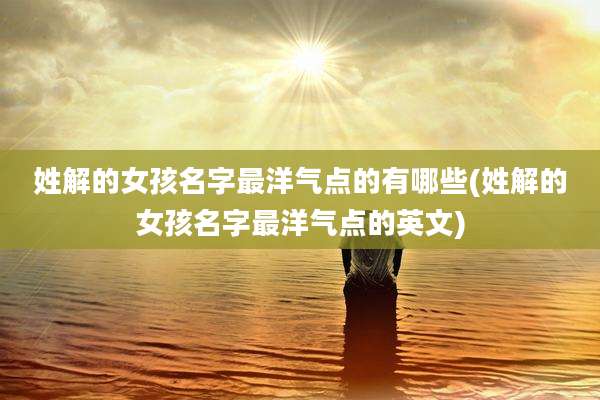 姓解的女孩名字最洋气点的有哪些(姓解的女孩名字最洋气点的英文)