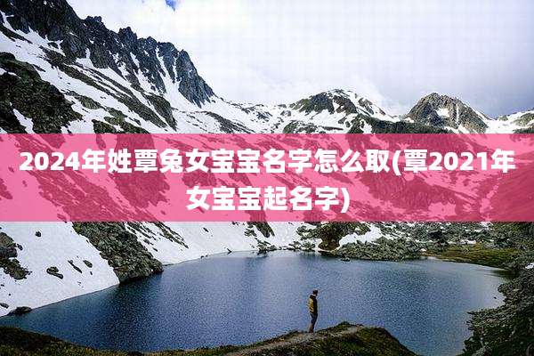 2024年姓覃兔女宝宝名字怎么取(覃2021年女宝宝起名字)