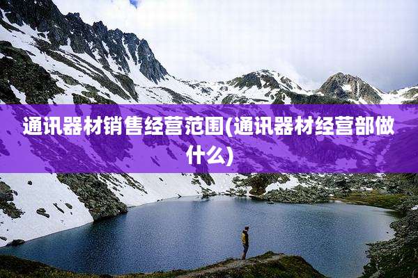 通讯器材销售经营范围(通讯器材经营部做什么)