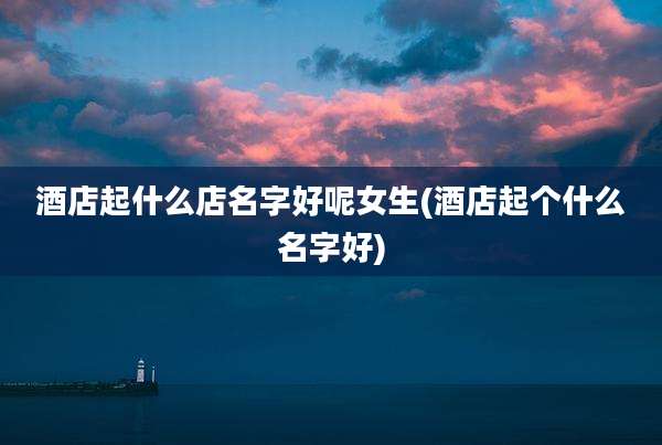 酒店起什么店名字好呢女生(酒店起个什么名字好)