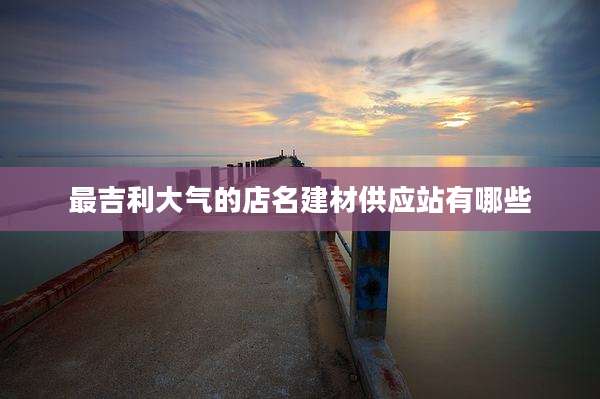 最吉利大气的店名建材供应站有哪些