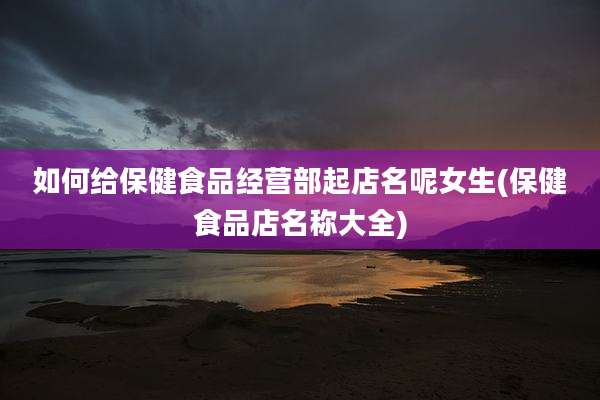 如何给保健食品经营部起店名呢女生(保健食品店名称大全)
