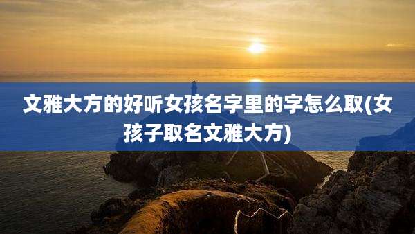 文雅大方的好听女孩名字里的字怎么取(女孩子取名文雅大方)