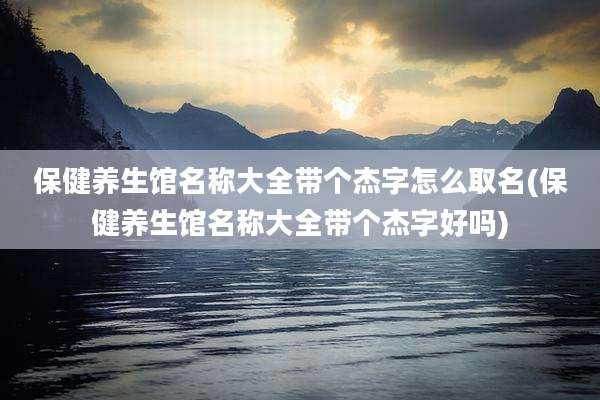 保健养生馆名称大全带个杰字怎么取名(保健养生馆名称大全带个杰字好吗)