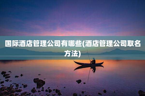 国际酒店管理公司有哪些(酒店管理公司取名方法)