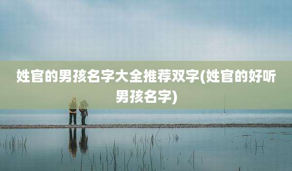 姓官的男孩名字大全推荐双字(姓官的好听男孩名字)