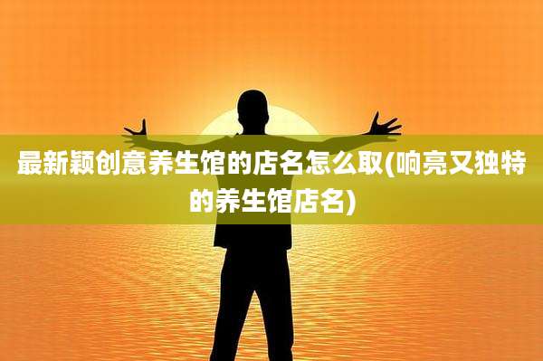 最新颖创意养生馆的店名怎么取(响亮又独特的养生馆店名)