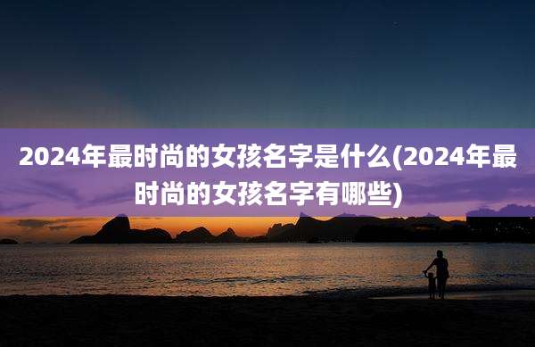 2024年最时尚的女孩名字是什么(2024年最时尚的女孩名字有哪些)
