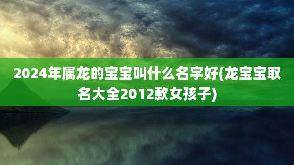 2024年属龙的宝宝叫什么名字好(龙宝宝取名大全2012款女孩子)