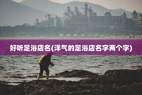 好听足浴店名(洋气的足浴店名字两个字)