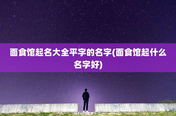 面食馆起名大全平字的名字(面食馆起什么名字好)