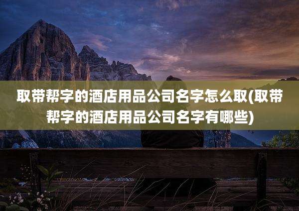 取带帮字的酒店用品公司名字怎么取(取带帮字的酒店用品公司名字有哪些)