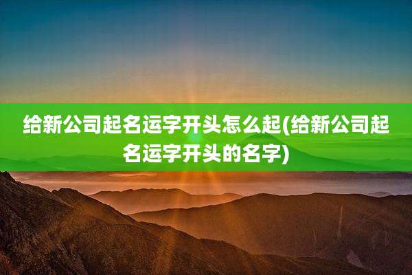 给新公司起名运字开头怎么起(给新公司起名运字开头的名字)