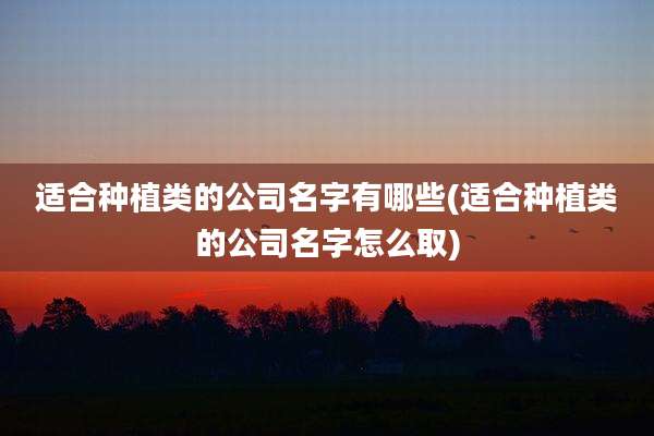 适合种植类的公司名字有哪些(适合种植类的公司名字怎么取)