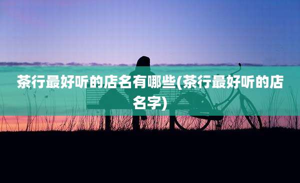 茶行最好听的店名有哪些(茶行最好听的店名字)