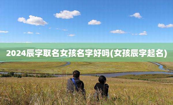 2024辰字取名女孩名字好吗(女孩辰字起名)