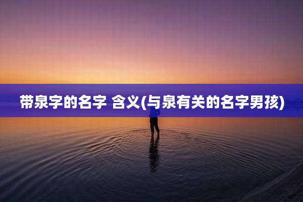 带泉字的名字 含义(与泉有关的名字男孩)