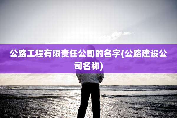公路工程有限责任公司的名字(公路建设公司名称)