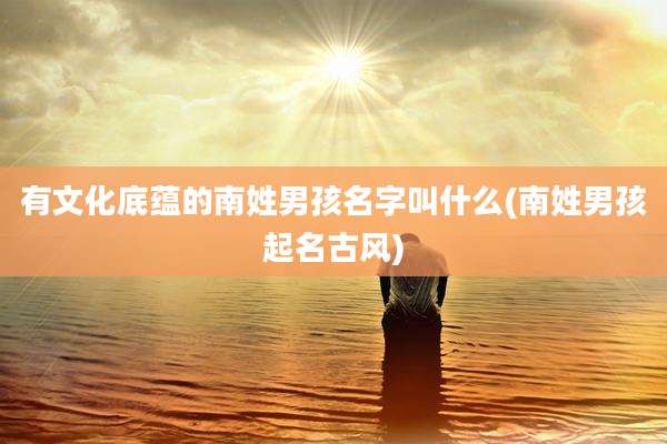 有文化底蕴的南姓男孩名字叫什么(南姓男孩起名古风)