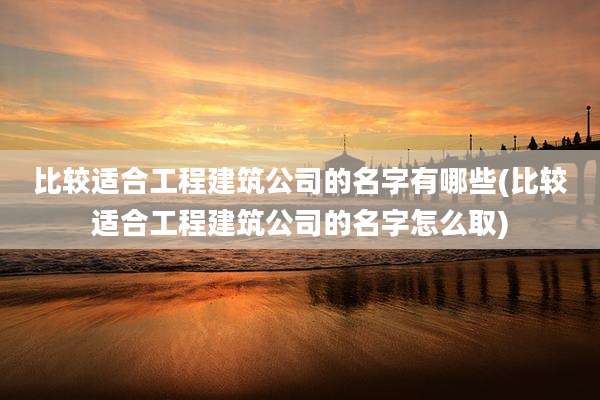 比较适合工程建筑公司的名字有哪些(比较适合工程建筑公司的名字怎么取)