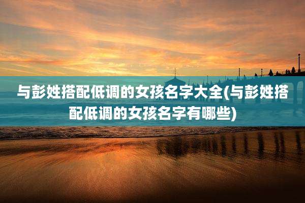 与彭姓搭配低调的女孩名字大全(与彭姓搭配低调的女孩名字有哪些)