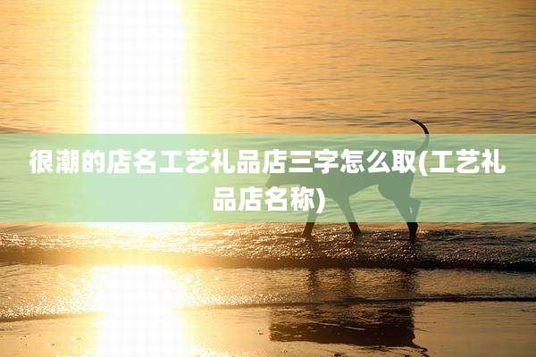 很潮的店名工艺礼品店三字怎么取(工艺礼品店名称)