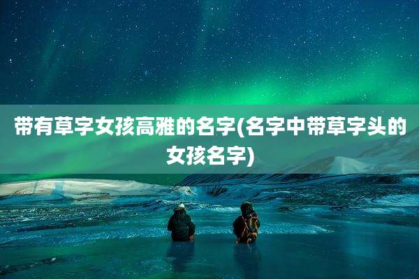 带有草字女孩高雅的名字(名字中带草字头的女孩名字)