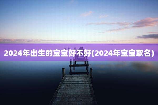 2024年出生的宝宝好不好(2024年宝宝取名)