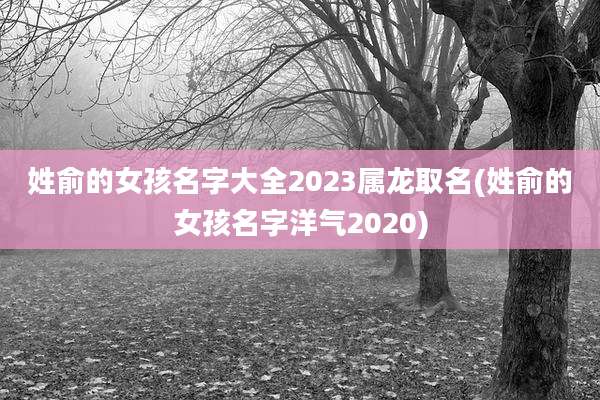 姓俞的女孩名字大全2023属龙取名(姓俞的女孩名字洋气2020)