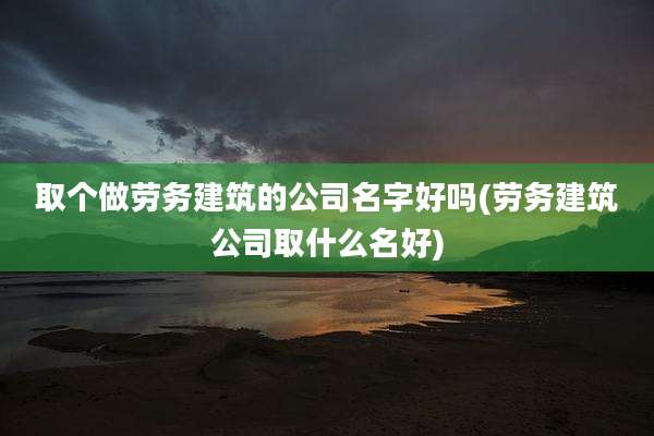 取个做劳务建筑的公司名字好吗(劳务建筑公司取什么名好)