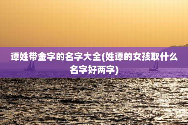谭姓带金字的名字大全(姓谭的女孩取什么名字好两字)