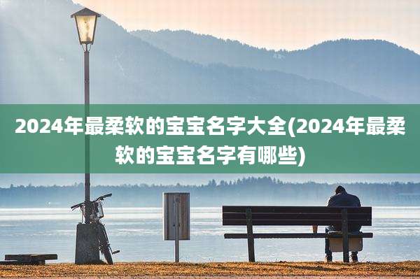 2024年最柔软的宝宝名字大全(2024年最柔软的宝宝名字有哪些)