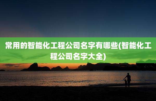 常用的智能化工程公司名字有哪些(智能化工程公司名字大全)