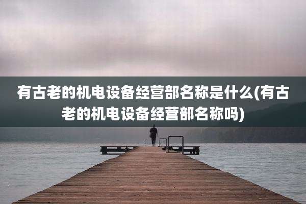 有古老的机电设备经营部名称是什么(有古老的机电设备经营部名称吗)