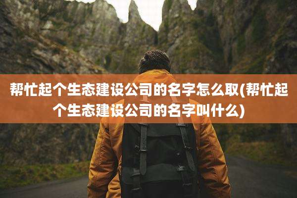 帮忙起个生态建设公司的名字怎么取(帮忙起个生态建设公司的名字叫什么)