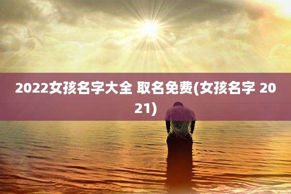 2022女孩名字大全 取名免费(女孩名字 2021)