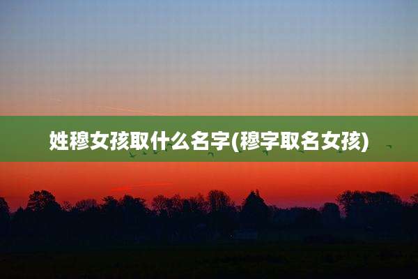 姓穆女孩取什么名字(穆字取名女孩)
