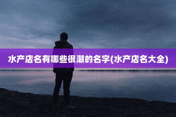 水产店名有哪些很潮的名字(水产店名大全)